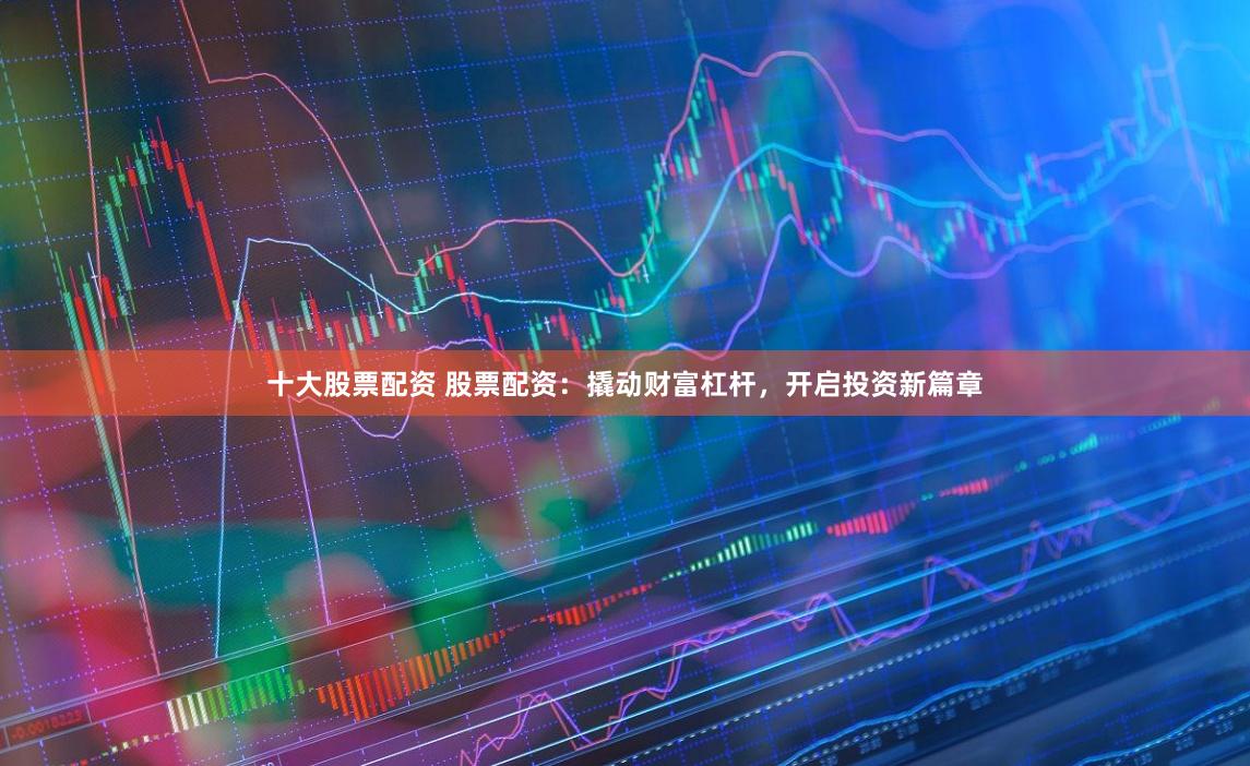 十大股票配资 股票配资：撬动财富杠杆，开启投资新篇章