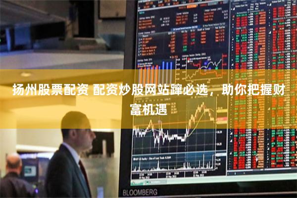 扬州股票配资 配资炒股网站蹿必选，助你把握财富机遇