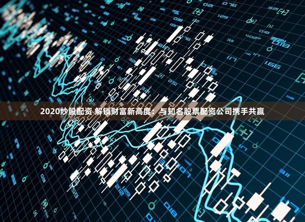 2020炒股配资 解锁财富新高度：与知名股票配资公司携手共赢