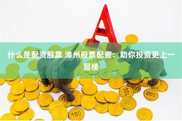什么是配资股票 漳州股票配资：助你投资更上一层楼