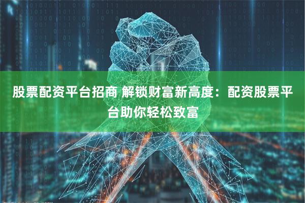 股票配资平台招商 解锁财富新高度：配资股票平台助你轻松致富