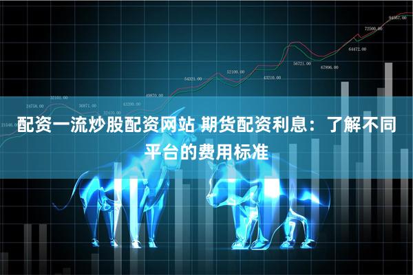 配资一流炒股配资网站 期货配资利息：了解不同平台的费用标准